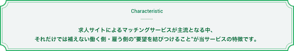 求人サイトによるマッチングサービスが主流となる中、それだけでは補えない働く側・雇う側の「要望を結びつけること」が当サービスの特徴です。