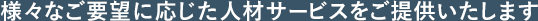 様々なご要望に応じた人材サービスをご提供いたします